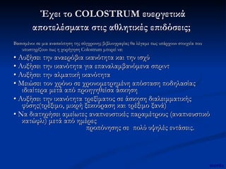 Έχει το COLOSTRUM ευεργετικά αποτελέσματα στις αθλητικές επιδόσεις;   Βασισμένοι σε μια ανασκόπηση της σύγχρονης βιβλιογραφίας θα λέγαμε πως υπάρχουν στοιχεία που υποστηρίζουν πως η χορήγηση Colostrum μπορεί να:   •  Αυξήσει την αναερόβια ικανότητα και την ισχύ •  Αυξήσει την ικανότητα για επαναλαμβανόμενα σπριντ •  Αυξήσει την αλματική ικανότητα •  Μειώσει τον χρόνο σε χρονομετρημένη απόσταση ποδηλασίας ιδιαίτερα μετά από προηγηθείσα άσκηση •  Αυξήσει την ικανότητα τρεξίματος σε άσκηση διαλειμματικής φύσης(τρέξιμο, μικρή ξεκούραση και τρέξιμο ξανά) •  Να διατηρήσει αμείωτες αναπνευστικές παραμέτρους (αναπνευστικό κατώφλι) μετά από ημέρες  προπόνησης σε  πολύ υψηλές εντάσεις. mertix 