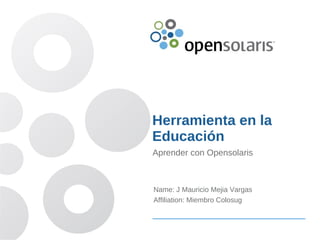 Herramienta en la
Educación
Aprender con Opensolaris



Name: J Mauricio Mejia Vargas
Affiliation: Miembro Colosug
 