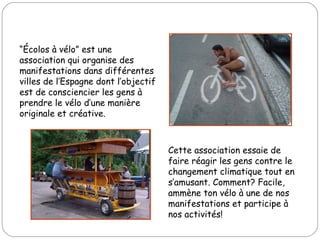 “ Écolos à vélo” est une association qui organise des manifestations dans différentes villes de l’Espagne dont l’objectif est de consciencier les gens à prendre le vélo d’une manière originale et créative.  Cette association essaie de faire réagir les gens contre le changement climatique tout en s’amusant. Comment? Facile, ammène ton vélo à une de nos manifestations et participe à nos activités! 