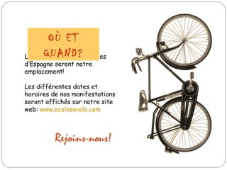 Les rues de toutes les villes d’Espagne seront notre emplacement! Les différentes dates et horaires de nos manifestations seront affichés sur notre site web:  www.ecolosavelo.com OÙ ET QUAND? Rejoins-nous! 