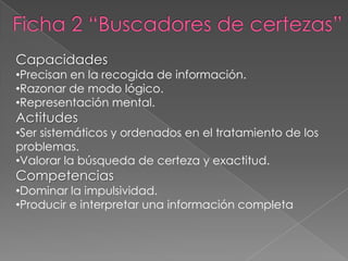 Capacidades
•Precisan en la recogida de información.
•Razonar de modo lógico.
•Representación mental.
Actitudes
•Ser sistemáticos y ordenados en el tratamiento de los
problemas.
•Valorar la búsqueda de certeza y exactitud.
Competencias
•Dominar la impulsividad.
•Producir e interpretar una información completa
 