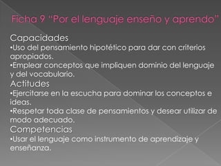 Capacidades
•Uso del pensamiento hipotético para dar con criterios
apropiados.
•Emplear conceptos que impliquen dominio del lenguaje
y del vocabulario.
Actitudes
•Ejercitarse en la escucha para dominar los conceptos e
ideas.
•Respetar toda clase de pensamientos y desear utilizar de
modo adecuado.
Competencias
•Usar el lenguaje como instrumento de aprendizaje y
enseñanza.
 