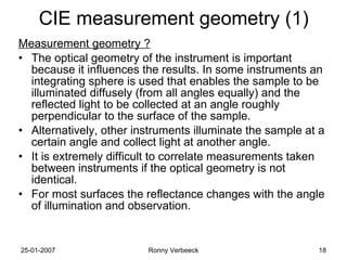 CIE measurement geometry (1) Measurement geometry ? The optical geometry of the instrument is important because it influences the results. In some instruments an integrating sphere is used that enables the sample to be illuminated diffusely (from all angles equally) and the reflected light to be collected at an angle roughly perpendicular to the surface of the sample. Alternatively, other instruments illuminate the sample at a certain angle and collect light at another angle. It is extremely difficult to correlate measurements taken between instruments if the optical geometry is not identical.  For most surfaces the reflectance changes with the angle of illumination and observation. 