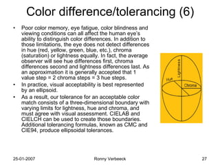 Color difference/tolerancing (6) Poor color memory, eye fatigue, color blindness and viewing conditions can all affect the human eye’s ability to distinguish color differences. In addition to those limitations, the eye does not detect differences in hue (red, yellow, green, blue, etc.), chroma (saturation) or lightness equally. In fact, the average observer will see hue differences first, chroma differences second and lightness differences last. As an approximation it is generally accepted that 1 value step = 2 chroma steps = 3 hue steps. In practice, visual acceptability is best represented by an ellipsoid. As a result, our tolerance for an acceptable color match consists of a three-dimensional boundary with varying limits for lightness, hue and chroma, and must agree with visual assessment. CIELAB and CIELCH can be used to create those boundaries. Additional tolerancing formulas, known as CMC and CIE94, produce ellipsoidal tolerances. 