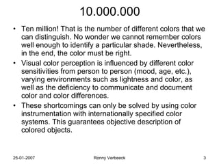 10.000.000 Ten million! That is the number of different colors that we can distinguish. No wonder we cannot remember colors well enough to identify a particular shade. Nevertheless, in the end, the color must be right. Visual color perception is influenced by different color sensitivities from person to person (mood, age, etc.), varying environments such as lightness and color, as well as the deficiency to communicate and document color and color differences. These shortcomings can only be solved by using color instrumentation with internationally specified color systems. This guarantees objective description of colored objects. 
