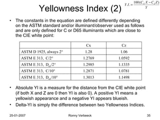 Yellowness Index (2) The constants in the equation are defined differently depending on the ASTM standard and/or illuminant/observer used as follows and are only defined for C or D65 illuminants which are close to the CIE white point: Absolute YI is a measure for the distance from the CIE white point (if both X and Z are 0 then YI is also 0). A positive YI means a yellowish appearance and a negative YI appears blueish. Delta-YI is simply the difference between two Yellowness Indices. 1.1498 1.3013 ASTM E 313,  D 65 /10° 1.0781 1.2871 ASTM E 313,  C/10 ° 1.1335 1.2985 ASTM E 313,  D 65 / 2 ° 1.0592 1.2769 ASTM E 313,  C/2 ° 1.06 1.28 ASTM D 1925, always 2 ° Cz Cx 