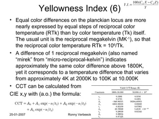 Yellowness Index (6) Equal color differences on the planckian locus are more nearly expressed by equal steps of reciprocal color temperature (RTk) than by color temperature (Tk) itself. The usual unit is the reciprocal megakelvin (MK -1 ), so that the reciprocal color temperature RTk = 10 6 /Tk. A difference of 1 reciprocal megakelvin (also named “mirek” from “micro-reciprocal-kelvin”) indicates approximately the same color difference above 1800K, yet it corresponds to a temperature difference that varies from approximately 4K at 2000K to 100K at 10.000K CCT can be calculated from CIE x,y with (a.o.) the formula: 