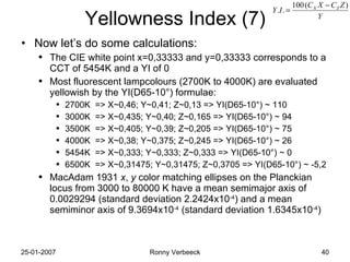 Yellowness Index (7) Now let’s do some calculations: The CIE white point x=0,33333 and y=0,33333 corresponds to a CCT of 5454K and a YI of 0 Most fluorescent lampcolours (2700K to 4000K) are evaluated yellowish by the YI(D65-10 ° )  formulae:  2700K  => X~0,46; Y~0,41; Z~0,13 => YI(D65-10 ° ) ~ 110 3000K  => X~0,435; Y~0,40; Z~0,165 => YI(D65-10 ° ) ~ 94 3500K  => X~0,405; Y~0,39; Z~0,205 => YI(D65-10 ° ) ~ 75 4000K  => X~0,38; Y~0,375; Z~0,245 => YI(D65-10 ° ) ~ 26 5454K  => X~0,333; Y~0,333; Z~0,333 => YI(D65-10 ° ) ~ 0 6500K  => X~0,31475; Y~0,31475; Z~0,3705 => YI(D65-10 ° ) ~ -5,2 MacAdam 1931  x ,  y  color matching ellipses on the Planckian locus from 3000 to 80000 K have a mean semimajor axis of 0.0029294 (standard deviation 2.2424x10 -4 ) and a mean semiminor axis of 9.3694x10 -4  (standard deviation 1.6345x10 -4 ) 