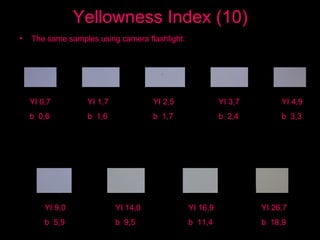 Yellowness Index (10) The same samples using camera flashlight: YI 0,7 b  0,6 YI 1,7 b  1,6 YI 2,5 b  1,7 YI 3,7 b  2,4 YI 4,9 b  3,3 YI 9,0 b  5,9 YI 14,0 b  9,5 YI 16,9 b  11,4 YI 26,7 b  18,9 