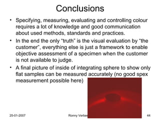 Conclusions Specifying, measuring, evaluating and controlling colour requires a lot of knowledge and good communication about used methods, standards and practices. In the end the only “truth” is the visual evaluation by “the customer”, everything else is just a framework to enable objective assessment of a specimen when the customer is not available to judge. A final picture of inside of integrating sphere to show only flat samples can be measured accurately (no good spex measurement possible here) 