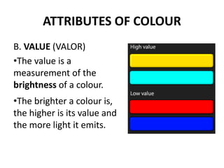 ATTRIBUTES OF COLOUR
B. VALUE (VALOR)
•The value is a
measurement of the
brightness of a colour.
•The brighter a colour is,
the higher is its value and
the more light it emits.
 