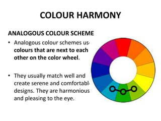 COLOUR HARMONY
ANALOGOUS COLOUR SCHEME
• Analogous colour schemes use
colours that are next to each
other on the color wheel.
• They usually match well and
create serene and comfortable
designs. They are harmonious
and pleasing to the eye.
 