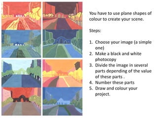 You have to use plane shapes of
colour to create your scene.
Steps:
1. Choose your image (a simple
one)
2. Make a black and white
photocopy
3. Divide the image in several
parts depending of the value
of these parts .
4. Number these parts
5. Draw and colour your
project.
 
