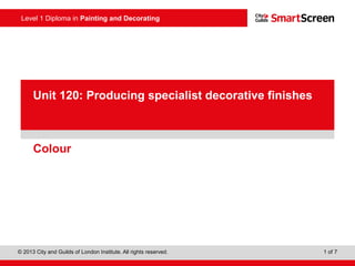 Level 1 Diploma in Painting and Decorating
© 2013 City and Guilds of London Institute. All rights reserved. 1 of 7
PowerPoint
presentationColour
Unit 120: Producing specialist decorative finishes
 