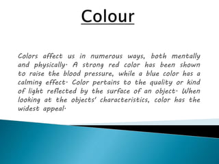 Colors affect us in numerous ways, both mentally
and physically. A strong red color has been shown
to raise the blood pressure, while a blue color has a
calming effect. Color pertains to the quality or kind
of light reflected by the surface of an object. When
looking at the objects' characteristics, color has the
widest appeal.
 