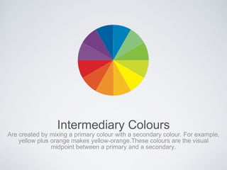 Intermediary Colours
Are created by mixing a primary colour with a secondary colour. For example,
yellow plus orange makes yellow-orange.These colours are the visual
midpoint between a primary and a secondary.
 