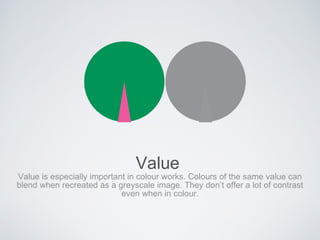 Value
Value is especially important in colour works. Colours of the same value can
blend when recreated as a greyscale image. They don’t offer a lot of contrast
even when in colour.
 