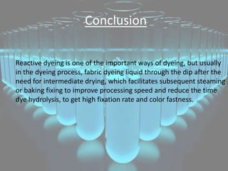 Conclusion
Reactive dyeing is one of the important ways of dyeing, but usually
in the dyeing process, fabric dyeing liquid through the dip after the
need for intermediate drying, which facilitates subsequent steaming
or baking fixing to improve processing speed and reduce the time
dye hydrolysis, to get high fixation rate and color fastness.
 