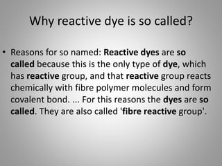 Why reactive dye is so called?
• Reasons for so named: Reactive dyes are so
called because this is the only type of dye, which
has reactive group, and that reactive group reacts
chemically with fibre polymer molecules and form
covalent bond. ... For this reasons the dyes are so
called. They are also called 'fibre reactive group'.
 