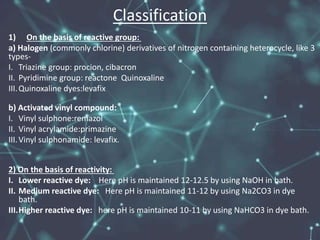 Classification
1) On the basis of reactive group:
a) Halogen (commonly chlorine) derivatives of nitrogen containing heterocycle, like 3
types-
I. Triazine group: procion, cibacron
II. Pyridimine group: reactone Quinoxaline
III.Quinoxaline dyes:levafix
b) Activated vinyl compound:
I. Vinyl sulphone:remazol
II. Vinyl acrylamide:primazine
III.Vinyl sulphonamide: levafix.
2) On the basis of reactivity:
I. Lower reactive dye: Here pH is maintained 12-12.5 by using NaOH in bath.
II. Medium reactive dye: Here pH is maintained 11-12 by using Na2CO3 in dye
bath.
III.Higher reactive dye: here pH is maintained 10-11 by using NaHCO3 in dye bath.
 