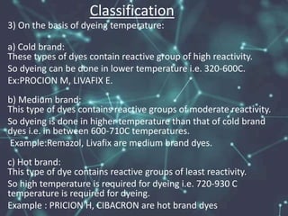 Classification
3) On the basis of dyeing temperature:
a) Cold brand:
These types of dyes contain reactive group of high reactivity.
So dyeing can be done in lower temperature i.e. 320-600C.
Ex:PROCION M, LIVAFIX E.
b) Medium brand:
This type of dyes contains reactive groups of moderate reactivity.
So dyeing is done in higher temperature than that of cold brand
dyes i.e. in between 600-710C temperatures.
Example:Remazol, Livafix are medium brand dyes.
c) Hot brand:
This type of dye contains reactive groups of least reactivity.
So high temperature is required for dyeing i.e. 720-930 C
temperature is required for dyeing.
Example : PRICION H, CIBACRON are hot brand dyes
 