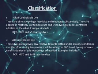 I. Alkali Controllable Dye
These are of relatively high reactivity and moderate substantively. They are
applied at relatively low temperature and level dyeing requires controlled
addition of the alkali. Examples include:-
DCT, DFCP and VS reactive dyes
2. Salt Controllable Dye
These dyes are relatively low reactive towards cotton under allcaline conditions
and therefore dyeing temperature will be as high as 80C. Level dyeing requires
carefill addition of salt to promote exhaustion. Examples include:-
TCP, MCT, and MFT reactive dyes
Classification
 