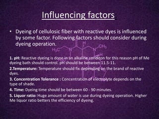 Influencing factors:
• Dyeing of cellulosic fiber with reactive dyes is influenced
by some factor. Following factors should consider during
dyeing operation.
1. pH: Reactive dyeing is done in an alkaline conditon for this reason pH of Me
dyeing bath should control. pH should be between 11.5-11.
2.Temperature: Temperature should fix depending on the brand of reactive
dyes.
3. Concentration Tolerance : Concentration of electrolyte depends on the
type of shade.
4. Time: Dyeing time should be between 60 - 90 minutes.
5. Liquor ratio: Huge amount of water is use during dyeing operation. Higher
Me liquor ratio betters the efficiency of dyeing.
 