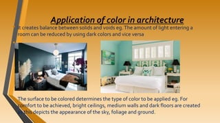 Application of color in architecture
• It creates balance between solids and voids eg.The amount of light entering a
room can be reduced by using dark colors and vice versa
• .
• The surface to be colored determines the type of color to be applied eg. For
comfort to be achieved, bright ceilings, medium walls and dark floors are created
as this depicts the appearance of the sky, foliage and ground.
 