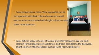 • Color proportions a room.Very big spaces can be
incorporated with dark colors whereas very small
rooms can be incorporated with bright colors to make
them more spacious.
• Color defines space in terms of formal and informal spaces.We use dark
colors in formal spaces such as kitchen, bedroom corridors to the backyard,
bright colors in informal spaces such as living room, lobbies etc
 