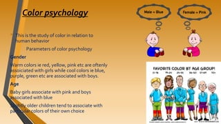 Color psychology
• This is the study of color in relation to
human behavior
Parameters of color psychology
Gender
Warm colors ie red, yellow, pink etc are oftenly
assoiciated with girls while cool colors ie blue,
purple, green etc are associated with boys.
Age
Baby girls associate with pink and boys
associated with blue
Slightly older children tend to associate with
particular colors of their own choice
 