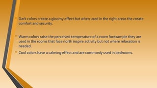 • Dark colors create a gloomy effect but when used in the right areas the create
comfort and security.
• Warm colors raise the perceived temperature of a room forexample they are
used in the rooms that face north inspire activity but not where relaxation is
needed.
• Cool colors have a calming effect and are commonly used in bedrooms.
 