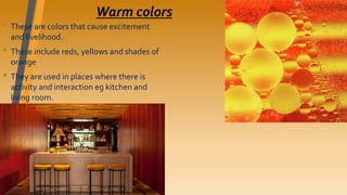 Warm colors
• These are colors that cause excitement
and livelihood.
• These include reds, yellows and shades of
orange
• They are used in places where there is
activity and interaction eg kitchen and
living room.
 
