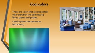 Cool colors
• These are colors that are associated
with relaxation and calmness eg
blues, greens and purples.
• Used in places like bedrooms,
bathrooms,….
 
