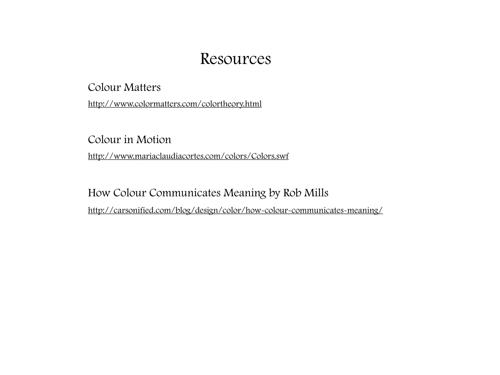 Resources
Colour Matters
http://www.colormatters.com/colortheory.html



Colour in Motion
http://www.mariaclaudiacortes.com/colors/Colors.swf



How Colour Communicates Meaning by Rob Mills
http://carsonified.com/blog/design/color/how-colour-communicates-meaning/
 
