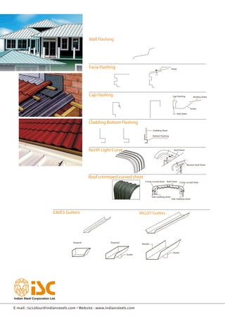 Wall Flashing
Facia Flashing
Cap Flashing
Cladding Bottom Flashing
North Light Curve
EAVES Gutters VALLEY Gutters
Sheet
Cap Flashing Roofing Sheet
Gutter
Side Sheet
Cladding Sheet
Bottom Flashing
Roof Sheet
Monitor Roof Sheet
Crimp curved sheet Roof sheet Crimp curved sheet
Side cladding sheet
Side cladding sheet
Stopend
DropendStopend
Outlet
Nozzles
Outlet
Roof crimmped curved sheet
Wall Flashing
Facia Flashing
Cap Flashing
Cladding Bottom Flashing
North Light Curve
EAVES Gutters VALLEY Gutters
Sheet
Cap Flashing Roofing Sheet
Gutter
Side Sheet
Cladding Sheet
Bottom Flashing
Roof Sheet
Monitor Roof Sheet
Crimp curved sheet Roof sheet Crimp curved sheet
Side cladding sheet
Side cladding sheet
Stopend
DropendStopend
Outlet
Nozzles
Outlet
Roof crimmped curved sheet
E-mail : isccolour@indiansteels.com • Website : www.indiansteels.com
Wall Flashing
Facia Flashing
Cap Flashing
Cladding Bottom Flashing
North Light Curve
EAVES Gutters VALLEY Gutters
Sheet
Cap Flashing Roofing Sheet
Gutter
Side Sheet
Cladding Sheet
Bottom Flashing
Roof Sheet
Monitor Roof Sheet
Crimp curved sheet Roof sheet Crimp curved sheet
Side cladding sheet
Side cladding sheet
Stopend
DropendStopend
Outlet
Nozzles
Outlet
Roof crimmped curved sheet
 