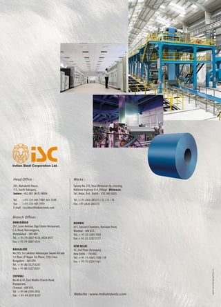 Branch Offices :
Ahmedabad	
207, Iscon Avenue, Opp Choice Restaurant,
C.G. Road, Navrangpura,
Ahmedabad - 380 009.
Tel.: + 91-79-3007 4314, 4024 0917
Fax: + 91-79-3007 4314
Bangalore
No.595, Sri Lakshmi Adinarayan Swami Arcade
1st floor, JP Nagar 1st Phase, 15th Cross
Bangalore - 560 078.
Tel.: + 91-80-3327 8235
Fax: + 91-80-3327 8231
Chennai
No.40 & 41, East Madha Church Road,
Royapuram,
Chennai - 600 013.
Tel : + 91-44-2595 2953
Fax : + 91-44-2597 6337
www.acumengraphics.in
Mumbai
611, Tulsiani Chambers, Nariman Point,
Mumbai - 400 021.
Tel.: + 91-22-2285 1303
Fax: + 91-22-2282 3177
New Delhi
43, 2nd Floor, Daryaganj,
New Delhi - 110 002.
Tel.: + 91-11-4365 1100 / 59
Fax: + 91-11-2324 1561
Works :
Survey No. 370, Near Bhimasar rly. crossing,
National highway 8-A, Village : Bhimasar,
Tal : Anjar, Dist. Kutch - 370 240 (GUJ).
Tel.: + 91-2836-285371 / 72 / 73 / 74
Fax: +91-2836-285375
Website : www.indiansteels.com
Head Office :
503, Mahakosh House,
7/5, South Tukoganj,
Indore - 452 001 (M.P.) India
Tel.	 : +91-731-401 7909, 401 7509
Fax 	 : +91-731-401 7919
E-mail	 : isccolour@indiansteels.com
Pre-painted Coloured
• Coils • Profiles
• Corrugated Sheets • Accessories
 