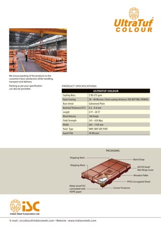 PACKAGING
Shipping Mark
Shipping Mark
Water proof VCI
Laminated with
HDPE paper
Band Strap
Wooden Pallet
PPGI Corrugated Sheet
Corner Protector
GP/CR Steel/
Met Wrap Cover
UltraTuf Colour
Coating Mass Z 90-275 gsm
Paint Coating 20 - 40 Microns (Total coating thickness TOP, BOTTOM, PRIMER)
Base metal Galvanized Plain
Nominal Thickness(TCT) 0.2 - 0.8 mm
Length 6 FT - 20 FT
Wind Velocity 180 Kmph
Yield Strength 245 - 650 Mpa
Width 665 - 1350 mm
Paint Type RMP, SMP, SDP, PVDF
Guard Film 40 Microns
E-mail : isccolour@indiansteels.com • Website : www.indiansteels.com
We ensure packing of the products to the
customer’s best satisfaction while handling,
transport and delivery.
Packing as per your specification
can also be provided.
PRODUCT SPECIFICATIONS
 