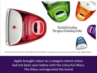 Apple brought colour to a category where colour
had not been seen before with the colourful iMacs.
The iMacs reinvigorated the brand
 