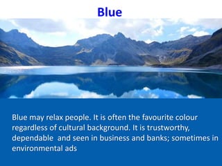 Blue
Blue may relax people. It is often the favourite colour
regardless of cultural background. It is trustworthy,
dependable and seen in business and banks; sometimes in
environmental ads
 