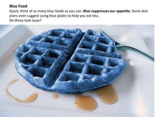 Blue Food
Quick, think of as many blue foods as you can. Blue suppresses our appetite. Some diet
plans even suggest using blue plates to help you eat less.
Do these look tasty?
 