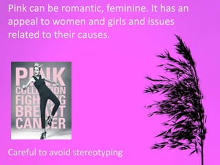 Pink
Pink can be romantic, feminine. It has an
appeal to women and girls and issues
related to their causes.
Careful to avoid stereotyping
 