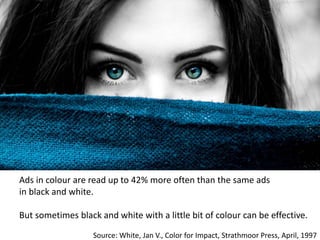 Ads in colour are read up to 42% more often than the same ads
in black and white.
But sometimes black and white with a little bit of colour can be effective.
Source: White, Jan V., Color for Impact, Strathmoor Press, April, 1997
 