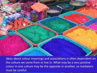Ideas about colour meanings and associations is often dependent on
the culture we come from or live in. What may be a very positive
colour in one culture may be the opposite in another, so marketers
must be careful.
 