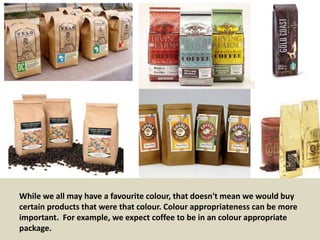 While we all may have a favourite colour, that doesn't mean we would buy
certain products that were that colour. Colour appropriateness can be more
important. For example, we expect coffee to be in an colour appropriate
package.
 