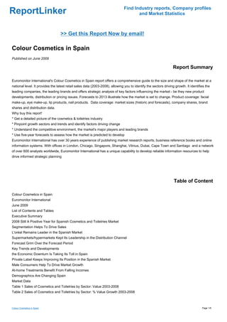 Find Industry reports, Company profiles
ReportLinker                                                                          and Market Statistics



                                  >> Get this Report Now by email!

Colour Cosmetics in Spain
Published on June 2009

                                                                                                                  Report Summary

Euromonitor International's Colour Cosmetics in Spain report offers a comprehensive guide to the size and shape of the market at a
national level. It provides the latest retail sales data (2003-2008), allowing you to identify the sectors driving growth. It identifies the
leading companies, the leading brands and offers strategic analysis of key factors influencing the market - be they new product
developments, distribution or pricing issues. Forecasts to 2013 illustrate how the market is set to change. Product coverage: facial
make-up, eye make-up, lip products, nail products. Data coverage: market sizes (historic and forecasts), company shares, brand
shares and distribution data.
Why buy this report'
* Get a detailed picture of the cosmetics & toiletries industry
* Pinpoint growth sectors and trends and identify factors driving change
* Understand the competitive environment, the market's major players and leading brands
* Use five-year forecasts to assess how the market is predicted to develop
Euromonitor International has over 30 years experience of publishing market research reports, business reference books and online
information systems. With offices in London, Chicago, Singapore, Shanghai, Vilnius, Dubai, Cape Town and Santiago and a network
of over 600 analysts worldwide, Euromonitor International has a unique capability to develop reliable information resources to help
drive informed strategic planning




                                                                                                                  Table of Content

Colour Cosmetics in Spain
Euromonitor International
June 2009
List of Contents and Tables
Executive Summary
2008 Still A Positive Year for Spanish Cosmetics and Toiletries Market
Segmentation Helps To Drive Sales
L'oréal Remains Leader in the Spanish Market
Supermarkets/hypermarkets Kept Its Leadership in the Distribution Channel
Forecast Grim Over the Forecast Period
Key Trends and Developments
the Economic Downturn Is Taking Its Toll in Spain
Private Label Keeps Improving Its Position in the Spanish Market
Male Consumers Help To Drive Market Growth
At-home Treatments Benefit From Falling Incomes
Demographics Are Changing Spain
Market Data
Table 1 Sales of Cosmetics and Toiletries by Sector: Value 2003-2008
Table 2 Sales of Cosmetics and Toiletries by Sector: % Value Growth 2003-2008



Colour Cosmetics in Spain                                                                                                             Page 1/6
 