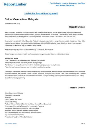 Find Industry reports, Company profiles
ReportLinker                                                                        and Market Statistics



                                 >> Get this Report Now by email!

Colour Cosmetics - Malaysia
Published on June 2010

                                                                                                               Report Summary

Many consumers are shifting to colour cosmetics with more functional benefits such as whitening and anti-ageing. As a result,
manufacturers have introduced colour cosmetics including several benefits: for example, Clinique Derma White Bright-C Powder
Makeup SPF29/PA++ offers high-level sunscreen protection and contains vitamin C for luminous and even skin tone.


Euromonitor International's Colour Cosmetics Products in Malaysia report offers a comprehensive guide to the size and shape of the
market at a national level. It provides the latest retail sales data 2005-2009, allowing you to identify the sectors driving growth.
Forecasts to 2014 illustrate how the market is set to change.


Product coverage: Eye Make-Up, Facial Make-Up, Lip Products, Nail Products


Data coverage: market sizes (historic and forecasts), company shares, brand shares and distribution data.


Why buy this report'
* Get a detailed picture of the Beauty and Personal Care industry;
* Pinpoint growth sectors and identify factors driving change;
* Understand the competitive environment, the market's major players and leading brands;
* Use five-year forecasts to assess how the market is predicted to develop.


Euromonitor International has over 30 years experience of publishing market research reports, business reference books and online
information systems. With offices in London, Chicago, Singapore, Shanghai, Vilnius, Dubai, Cape Town and Santiago and a network
of over 600 analysts worldwide, Euromonitor International has a unique capability to develop reliable information resources to help
drive informed strategic planning.




                                                                                                               Table of Content

Colour Cosmetics in Malaysia
Euromonitor International
June 2010
List of Contents and Tables
Executive Summary
Products Offering Additional Benefits See Rising Demand From Consumers
Whitening and Anti-ageing Features Are Increasing in Popularity
International Manufacturers Hold Onto Their Dominance
Health and Beauty Specialist Retailers Gained Ground
the Outlook for Beauty and Personal Care Remains Positive
Key Trends and Developments
Private Label Has Grown More Sophisticated



Colour Cosmetics - Malaysia                                                                                                        Page 1/5
 