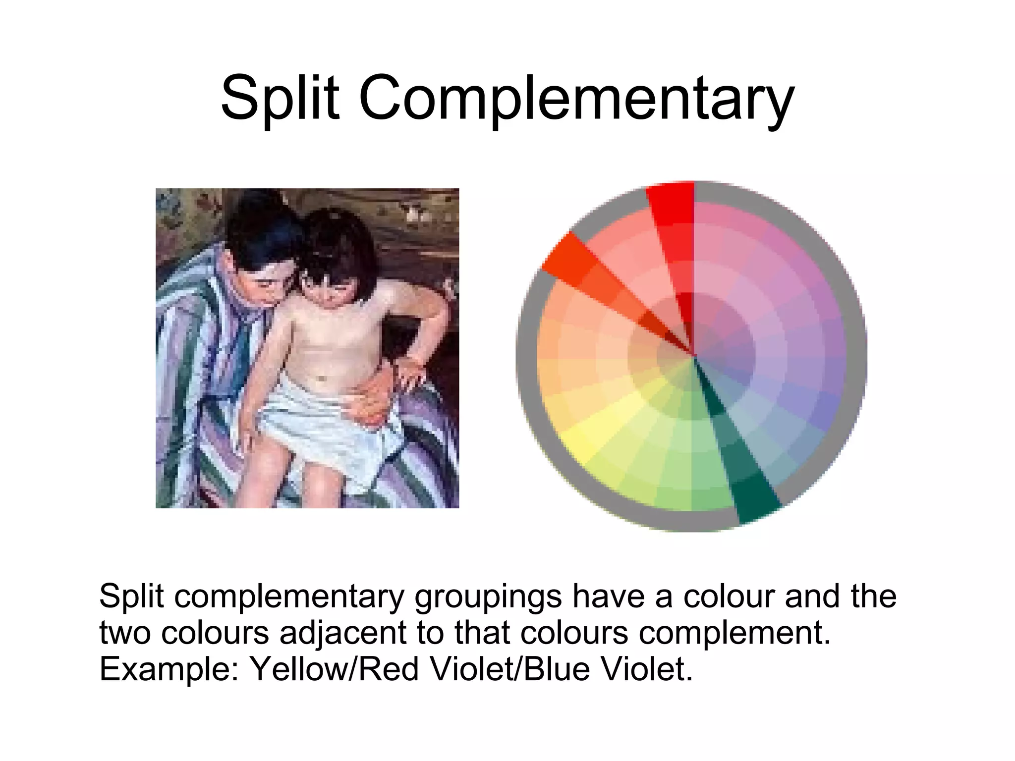 Split Complementary Split complementary groupings have a colour and the two colours adjacent to that colours complement. Example: Yellow/Red Violet/Blue Violet. 