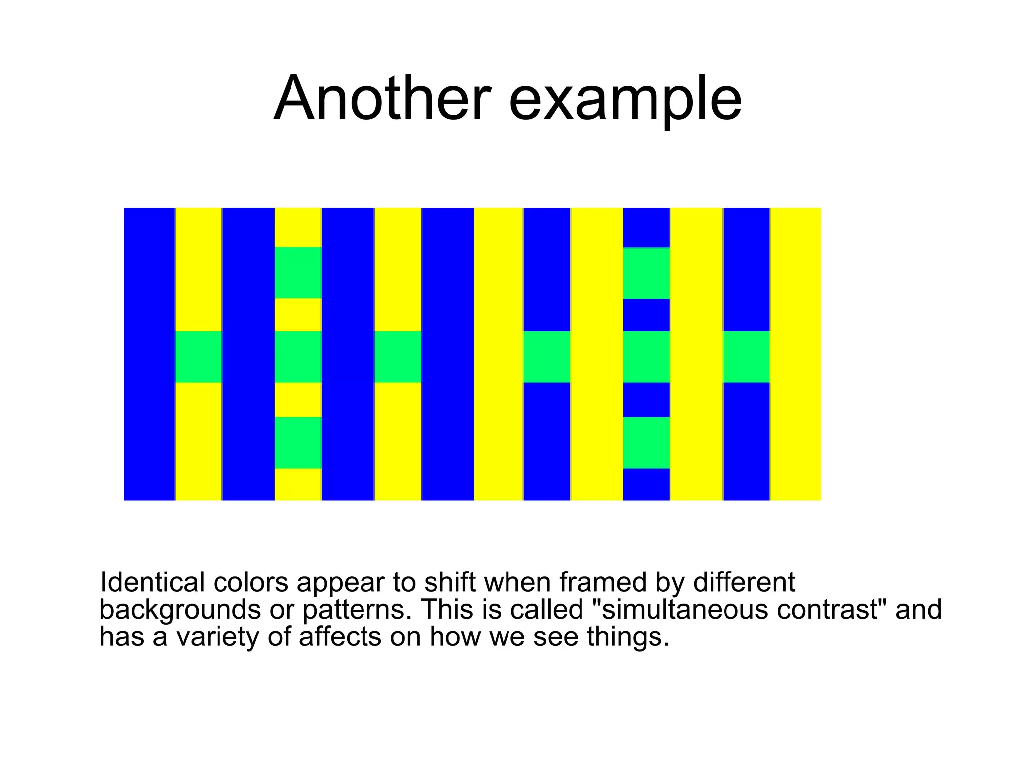 Another example Identical colors appear to shift when framed by different backgrounds or patterns. This is called &quot;simultaneous contrast&quot; and has a variety of affects on how we see things.  