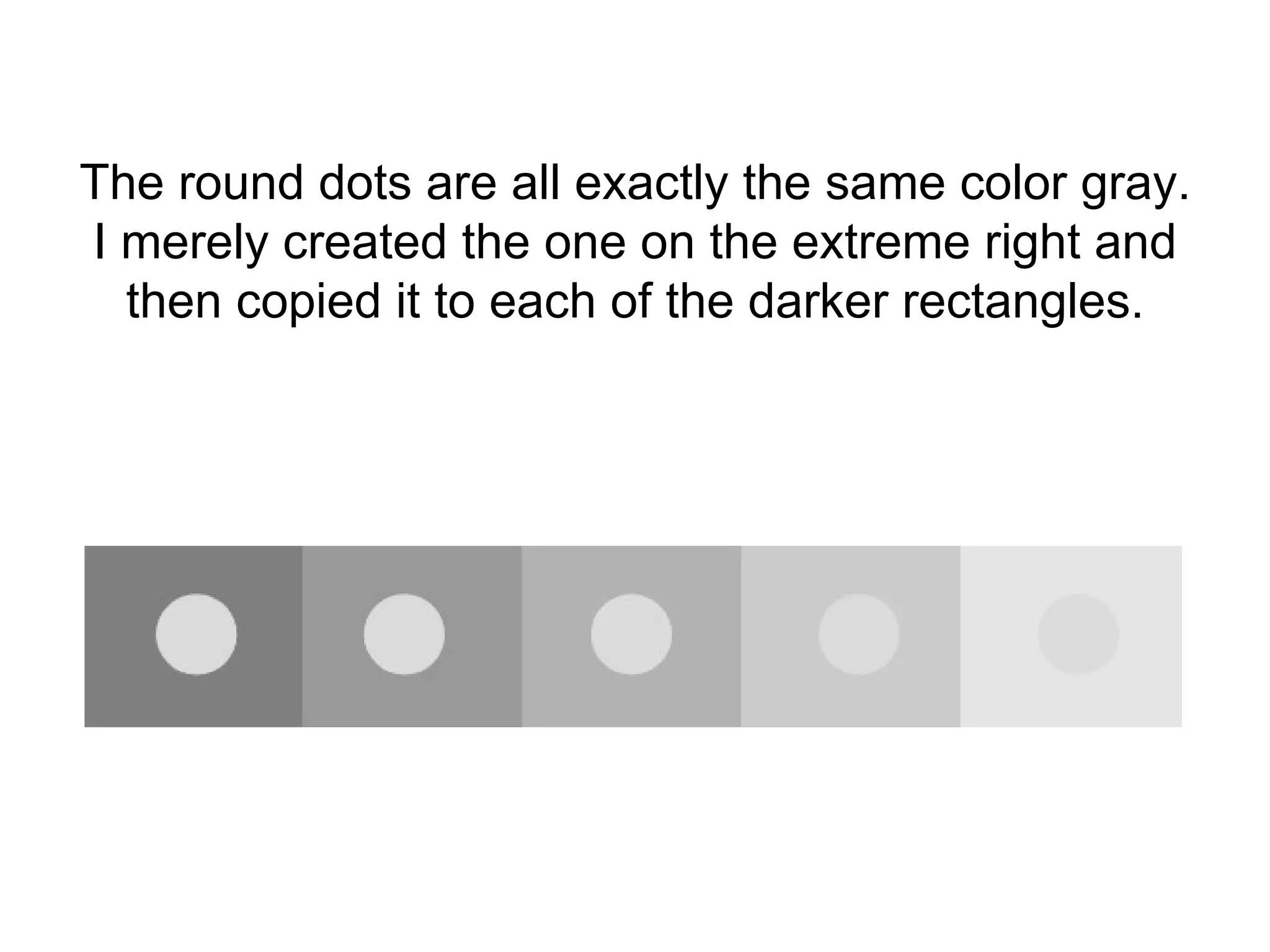 The round dots are all exactly the same color gray. I merely created the one on the extreme right and then copied it to each of the darker rectangles. 