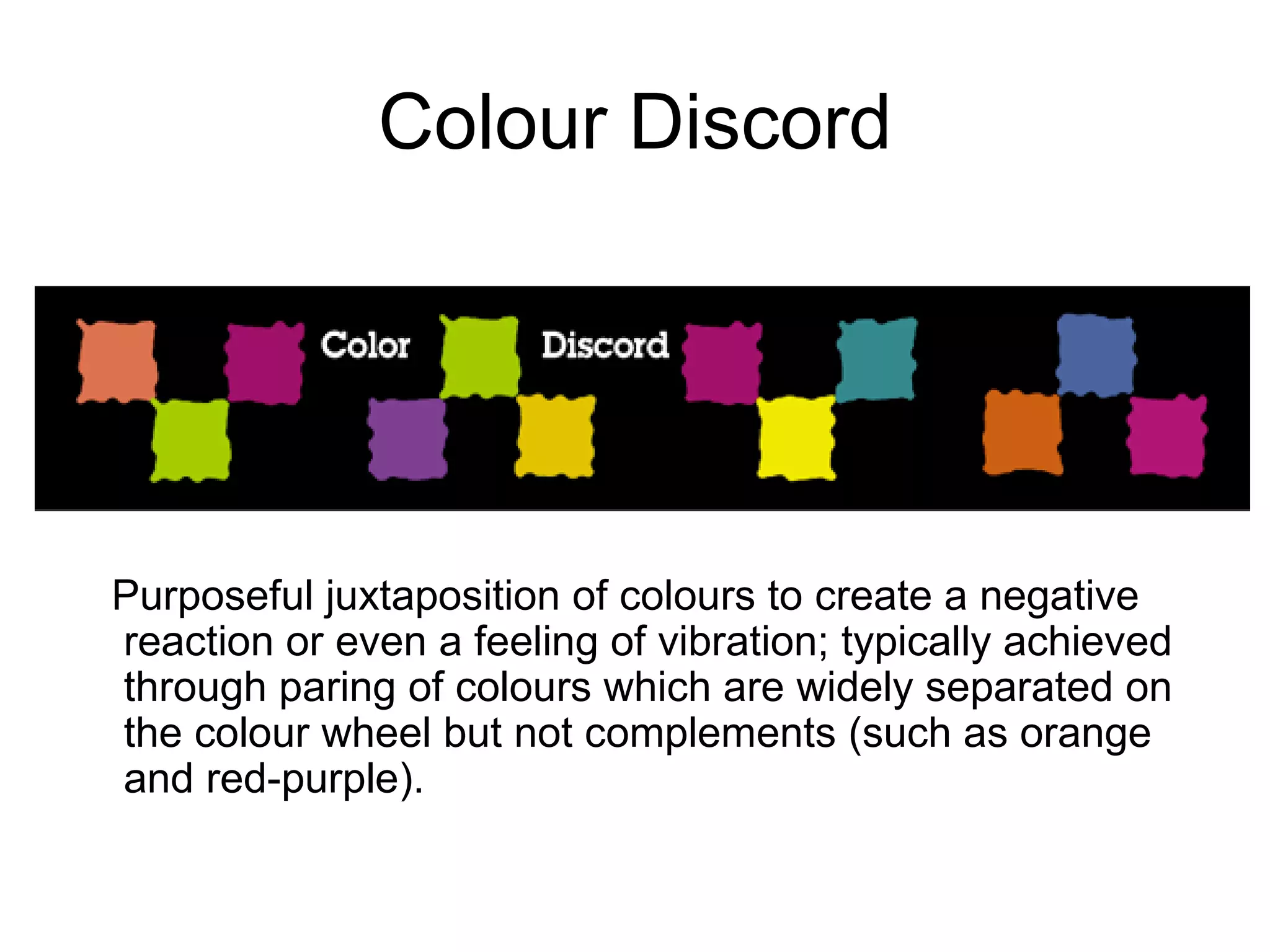 Colour Discord Purposeful juxtaposition of colours to create a negative reaction or even a feeling of vibration; typically achieved through paring of colours which are widely separated on the colour wheel but not complements (such as orange and red-purple).  